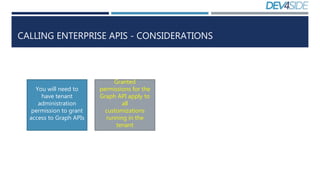 CALLING ENTERPRISE APIS - CONSIDERATIONS
You will need to
have tenant
administration
permission to grant
access to Graph APIs
Granted
permissions for the
Graph API apply to
all
customizations
running in the
tenant
 