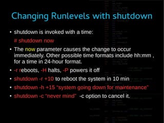 Changing Runlevels with shutdown
● shutdown is invoked with a time:
# shutdown now
● The now parameter causes the change to occur
immediately. Other possible time formats include hh:mm ,
for a time in 24-hour format.
● -r reboots, -H halts, -P powers it off
● shutdown -r +10 to reboot the system in 10 min
● shutdown -h +15 “system going down for maintenance”
● shutdown -c “never mind” -c option to cancel it.
 