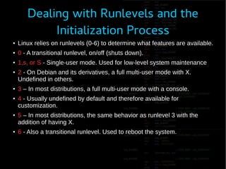 Dealing with Runlevels and the
Initialization Process
● Linux relies on runlevels (0-6) to determine what features are available.
● 0 - A transitional runlevel, on/off (shuts down).
● 1,s, or S - Single-user mode. Used for low-level system maintenance
● 2 - On Debian and its derivatives, a full multi-user mode with X.
Undefined in others.
● 3 – In most distributions, a full multi-user mode with a console.
● 4 - Usually undefined by default and therefore available for
customization.
● 5 – In most distributions, the same behavior as runlevel 3 with the
addition of having X.
● 6 - Also a transitional runlevel. Used to reboot the system.
 
