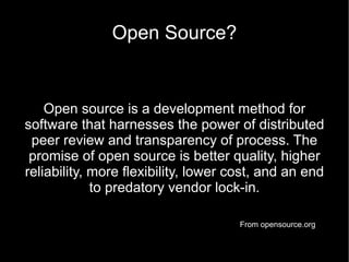 Open Source?


    Open source is a development method for
software that harnesses the power of distributed
 peer review and transparency of process. The
 promise of open source is better quality, higher
reliability, more flexibility, lower cost, and an end
             to predatory vendor lock-in.

                                      From opensource.org
 
