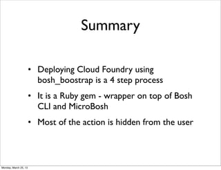 Summary

                       • Deploying Cloud Foundry using
                         bosh_boostrap is a 4 step process
                       • It is a Ruby gem - wrapper on top of Bosh
                         CLI and MicroBosh
                       • Most of the action is hidden from the user



Monday, March 25, 13
 