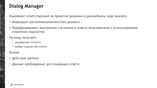 Dialog Manager
Компонент ответственный за принятие решения о дальнейшем ходе диалога.
•  Оперирует состоянием(контекстом) диалога
•  Преобразовывает внутреннее состояние в ответы пользователю с использованием
сторонних подсистем
На вход получает:
•  намерение (intent)
•  набор сущностей (slots)
Выход:
•  Действие (action)
•  Данные необходимые для генерации ответа
 