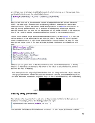 providing a mass for a body is by adding fixtures to it, which is coming up in the next step. Now,
use this definition to create the actual body instance:
1 b2Body* dynamicBody = m_world->CreateBody(&myBodyDef);

Here, we are using the m_world member variable of the parent class Test which is a b2World
object. The world object is like the boss of everything in Box2D, it handles the creation and
deletion of physics objects. We will take a look at the properties of theworld in more detail a bit
later. Ok, so now we have a body, but as we noted at the beginning of this page, a body is
basically invisible, so if you build and run the program like this, there is nothing to see yet (if you
turn on the 'Center of Masses' display you can see the position of the body falling though).
To give a body its size, shape, and other tangible characteristics, we add fixtures to it. Also, the
default behaviour is that adding fixtures will affect the mass of the body too. A body can have
many fixtures attached to it, each fixture added will affect the total mass of the body. For now,
let's add one simple fixture to this body, a square, and look a bit further at fixtures in the next
topic.
1
2
3
4
5
6
7

b2PolygonShape boxShape;
boxShape.SetAsBox(1,1);
b2FixtureDef boxFixtureDef;
boxFixtureDef.shape = &boxShape;
boxFixtureDef.density = 1;
dynamicBody->CreateFixture(&boxFixtureDef);

Although you can ignore most of the above section for now, notice the line referring to density.
The area of the fixture is multiplied by the density of the fixture to calculate its mass, and this
becomes the mass of the body.
Now when you run the program you should see a small box falling downwards - if you are quick
enough you can catch it with the mouse cursor and throw it around, press restart (R key) if you
lose it off the screen. Since this is a dynamic body it is able to move and rotate, and is affected by

gravity.

Setting body properties
Now let's see what happens when we set some of the properties mentioned at the beginning of
this topic. For example, change the starting position and angle:
1 dynamicBody->SetTransform( b2Vec2( 10, 20 ), 1 );

This will make the body start 10 units further to the right, 20 units higher, and rotated 1 radian

10

 