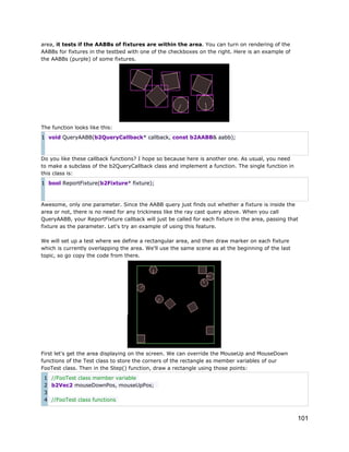 area, it tests if the AABBs of fixtures are within the area. You can turn on rendering of the
AABBs for fixtures in the testbed with one of the checkboxes on the right. Here is an example of
the AABBs (purple) of some fixtures.

The function looks like this:
1 void QueryAABB(b2QueryCallback* callback, const b2AABB& aabb);

Do you like these callback functions? I hope so because here is another one. As usual, you need
to make a subclass of the b2QueryCallback class and implement a function. The single function in
this class is:
1 bool ReportFixture(b2Fixture* fixture);

Awesome, only one parameter. Since the AABB query just finds out whether a fixture is inside the
area or not, there is no need for any trickiness like the ray cast query above. When you call
QueryAABB, your ReportFixture callback will just be called for each fixture in the area, passing that
fixture as the parameter. Let's try an example of using this feature.
We will set up a test where we define a rectangular area, and then draw marker on each fixture
which is currently overlapping the area. We'll use the same scene as at the beginning of the last
topic, so go copy the code from there.

First let's get the area displaying on the screen. We can override the MouseUp and MouseDown
functions of the Test class to store the corners of the rectangle as member variables of our
FooTest class. Then in the Step() function, draw a rectangle using those points:
1 //FooTest class member variable
2 b2Vec2 mouseDownPos, mouseUpPos;
3
4 //FooTest class functions

101

 
