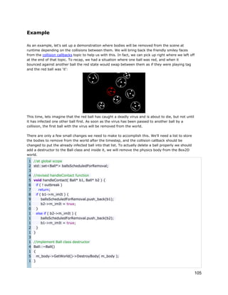 Example
As an example, let's set up a demonstration where bodies will be removed from the scene at
runtime depending on the collisions between them. We will bring back the friendly smiley faces
from the collision callbacks topic to help us with this. In fact, we can pick up right where we left off
at the end of that topic. To recap, we had a situation where one ball was red, and when it
bounced against another ball the red state would swap between them as if they were playing tag
and the red ball was 'it':

This time, lets imagine that the red ball has caught a deadly virus and is about to die, but not until
it has infected one other ball first. As soon as the virus has been passed to another ball by a
collision, the first ball with the virus will be removed from the world.
There are only a few small changes we need to make to accomplish this. We'll need a list to store
the bodies to remove from the world after the timestep, and the collision callback should be
changed to put the already infected ball into that list. To actually delete a ball properly we should
add a destructor to the Ball class and inside it, we will remove the physics body from the Box2D
world.
1
2
3
4
5
6
7
8
9
1
0
1
1
1
2
1
3
1
4
1
5
1

//at global scope
std::set<Ball*> ballsScheduledForRemoval;
//revised handleContact function
void handleContact( Ball* b1, Ball* b2 ) {
if ( ! outbreak )
return;
if ( b1->m_imIt ) {
ballsScheduledForRemoval.push_back(b1);
b2->m_imIt = true;
}
else if ( b2->m_imIt ) {
ballsScheduledForRemoval.push_back(b2);
b1->m_imIt = true;
}
}
//implement Ball class destructor
Ball::~Ball()
{
m_body->GetWorld()->DestroyBody( m_body );
}

105

 