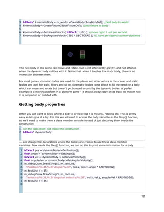 3
4
5
6
7

b2Body* kinematicBody = m_world->CreateBody(&myBodyDef); //add body to world
kinematicBody->CreateFixture(&boxFixtureDef); //add fixture to body
kinematicBody->SetLinearVelocity( b2Vec2( 1, 0 ) ); //move right 1 unit per second
kinematicBody->SetAngularVelocity( 360 * DEGTORAD ); //1 turn per second counter-clockwise

The new body in the scene can move and rotate, but is not affected by gravity, and not affected
when the dynamic body collides with it. Notice that when it touches the static body, there is no
interaction between them.
For most games, dynamic bodies are used for the player and other actors in the scene, and static
bodies are used for walls, floors and so on. Kinematic bodies came about to fill the need for a body
which can move and rotate but doesn't get bumped around by the dynamic bodies. A perfect
example is a moving platform in a platform game - it should always stay on its track no matter how
it is jumped on or collided with.

Getting body properties
Often you will want to know where a body is or how fast it is moving, rotating etc. This is pretty
easy so lets give it a try. For this we will need to access the body variables in the Step() function,
so we'll need to make them a class member variable instead of just declaring them inside the
constructor:
1 //in the class itself, not inside the constructor!
2 b2Body* dynamicBody;

... and change the declarations where the bodies are created to use these class member
variables. Now inside the Step() function, we can do this to print some information for a body:
1
2
3
4
5
6
7
8
9
1
0

b2Vec2 pos = dynamicBody->GetPosition();
float angle = dynamicBody->GetAngle();
b2Vec2 vel = dynamicBody->GetLinearVelocity();
float angularVel = dynamicBody->GetAngularVelocity();
m_debugDraw.DrawString(5, m_textLine,
"Position:%.3f,%.3f Angle:%.3f", pos.x, pos.y, angle * RADTODEG);
m_textLine += 15;
m_debugDraw.DrawString(5, m_textLine,
"Velocity:%.3f,%.3f Angular velocity:%.3f", vel.x, vel.y, angularVel * RADTODEG);
m_textLine += 15;

12

 