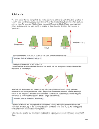 Joint axis
The joint axis is the line along which the bodies can move relative to each other. It is specified in
bodyA's local coordinates, so you could think of it as the direction bodyB can move from bodyA's
point of view. For example if bodyA has a trapezoidal fixture, and bodyB has a square polygon
fixture as below, and you want bodyB to be able to slide along the direction the trapezoid is
'pointing'…

...you would need a local axis of (0,1). So the code for this case would be:
1 prismaticJointDef.localAxis1.Set(0,1);

* Changed to localAxisA in Box2D v2.2.0
This means that as bodyA moves around in the world, the line along which bodyB can slide will
move with it, for example:

Note that the axis itself is not related to any particular point in the body, it only specifies a
direction for the sliding movement. That's why I have intentionally shown it outside the body's
fixture in the diagram :) The axis given should be a unit vector, so before you create the joint
remember to normalize the vector if it had a length other than 1:
1 prismaticJointDef.localAxis1.Normalize();

Also note that since this only specifies a direction for sliding, the negative of this vector is an
equivalent direction, eg. in the example above we could also have used (0,-1). For setting joint
limits and motors this will become important.
Let's make the axis for our forklift joint (0,1) so that a positive movement in the axis raises the lift
slider.

140

 