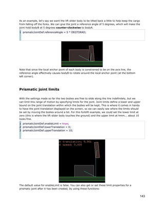 As an example, let's say we want the lift slider body to be tilted back a little to help keep the cargo
from falling off the forks. We can give the joint a reference angle of 5 degrees, which will make the
joint hold bodyB at 5 degrees counter-clockwise to bodyA.
1 prismaticJointDef.referenceAngle = 5 * DEGTORAD;

Note that since the local anchor point of each body is constrained to be on the axis line, the
reference angle effectively causes bodyB to rotate around the local anchor point (at the bottom
left corner).

Prismatic joint limits
With the settings made so far the two bodies are free to slide along the line indefinitely, but we
can limit this range of motion by specifying limits for the joint. Joint limits define a lower and upper
bound on the joint translation within which the bodies will be kept. This is where it comes in handy
to have the joint translation displayed on the screen, so we can easily see where the limits should
be set by moving the bodies around a bit. For this forklift example, we could set the lower limit at
zero (this is where the lift slider body touches the ground) and the upper limit at hmm... about 10
looks fine.
1 prismaticJointDef.enableLimit = true;
2 prismaticJointDef.lowerTranslation = 0;
3 prismaticJointDef.upperTranslation = 10;

The default value for enableLimit is false. You can also get or set these limit properties for a
prismatic joint after it has been created, by using these functions:

143

 