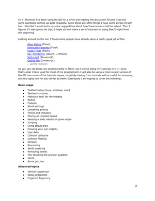 C++. However I've been using Box2D for a while and reading the discussion forums I see the
same questions coming up quite regularly. Since these are often things I have come across myself
too, I decided I would write up some suggestions about how these issues could be solved. Then I
figured if I was gonna do that, I might as well make a set of tutorials on using Box2D right from
the beginning.
Looking around on the net, I found some people have already done a pretty good job of this:
Allan Bishop (Flash)
Emanuele Feronato (Flash)
Flashy Todd (Flash)
Ray Wenderlich (objc/c++/iPhone)
Seth Ladd (Javascript)
Coding Owl (Javascript)
... you? (let me know!)

As you can see these are predominantly in Flash, but I will be doing my tutorials in C++ since
that's what I have used for most of my development. I will also be using a more recent version of
Box2D than some of the tutorials above. Hopefully having C++ tutorials will be useful for someone,
and my topics are not too similar to theirs! Eventually I am hoping to cover the following:
Basic usage
●
●
●
●
●
●
●
●
●
●
●
●
●
●
●
●
●
●
●
●
●
●
●

Testbed setup (linux, windows, mac)
Testbed structure
Making a 'test' for the testbed
Bodies
Fixtures
World settings
Cancelling gravity
Forces and impulses
Moving at constant speed
Keeping a body rotated at given angle
Jumping
Using debug draw
Drawing your own objects
User data
Collision callbacks
Collision filtering
Sensors
Raycasting
World querying
Removing bodies
The 'touching the ground' question
Joints
Some gotchas

Advanced topics
●
●
●

Vehicle suspension
Sticky projectiles
Projected trajectory

2

 