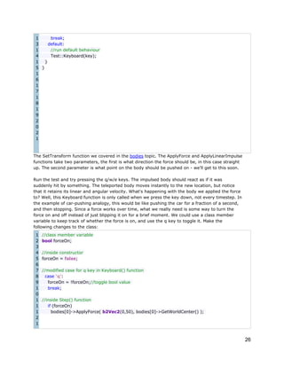 1
break;
3
default:
1
//run default behaviour
4
Test::Keyboard(key);
1
}
5 }
1
6
1
7
1
8
1
9
2
0
2
1

The SetTransform function we covered in the bodies topic. The ApplyForce and ApplyLinearImpulse
functions take two parameters, the first is what direction the force should be, in this case straight
up. The second parameter is what point on the body should be pushed on - we'll get to this soon.
Run the test and try pressing the q/w/e keys. The impulsed body should react as if it was
suddenly hit by something. The teleported body moves instantly to the new location, but notice
that it retains its linear and angular velocity. What's happening with the body we applied the force
to? Well, this Keyboard function is only called when we press the key down, not every timestep. In
the example of car-pushing analogy, this would be like pushing the car for a fraction of a second,
and then stopping. Since a force works over time, what we really need is some way to turn the
force on and off instead of just blipping it on for a brief moment. We could use a class member
variable to keep track of whether the force is on, and use the q key to toggle it. Make the
following changes to the class:
1
2
3
4
5
6
7
8
9
1
0
1
1
1
2
1

//class member variable
bool forceOn;
//inside constructor
forceOn = false;
//modified case for q key in Keyboard() function
case 'q':
forceOn = !forceOn;//toggle bool value
break;
//inside Step() function
if (forceOn)
bodies[0]->ApplyForce( b2Vec2(0,50), bodies[0]->GetWorldCenter() );

26

 