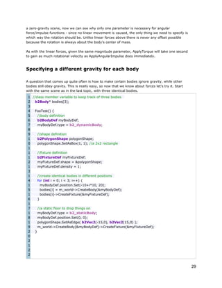 a zero-gravity scene, now we can see why only one parameter is necessary for angular
force/impulse functions - since no linear movement is caused, the only thing we need to specify is
which way the rotation should be. Unlike linear forces above there is never any offset possible
because the rotation is always about the body's center of mass.
As with the linear forces, given the same magnitude parameter, ApplyTorque will take one second
to gain as much rotational velocity as ApplyAngularImpulse does immediately.

Specifying a different gravity for each body
A question that comes up quite often is how to make certain bodies ignore gravity, while other
bodies still obey gravity. This is really easy, so now that we know about forces let's try it. Start
with the same scene as in the last topic, with three identical bodies.
1 //class member variable to keep track of three bodies
2
b2Body* bodies[3];
3
4
FooTest() {
5
//body definition
6
b2BodyDef myBodyDef;
7
myBodyDef.type = b2_dynamicBody;
8
9
//shape definition
1
b2PolygonShape polygonShape;
0
polygonShape.SetAsBox(1, 1); //a 2x2 rectangle
1
1
//fixture definition
1
b2FixtureDef myFixtureDef;
2
myFixtureDef.shape = &polygonShape;
1
myFixtureDef.density = 1;
3
1
//create identical bodies in different positions
4
for (int i = 0; i < 3; i++) {
1
myBodyDef.position.Set(-10+i*10, 20);
5
bodies[i] = m_world->CreateBody(&myBodyDef);
1
bodies[i]->CreateFixture(&myFixtureDef);
6
}
1
7
//a static floor to drop things on
1
myBodyDef.type = b2_staticBody;
8
myBodyDef.position.Set(0, 0);
1
polygonShape.SetAsEdge( b2Vec2(-15,0), b2Vec2(15,0) );
9
m_world->CreateBody(&myBodyDef)->CreateFixture(&myFixtureDef);
2
}
0
2
1
2
2

29

 