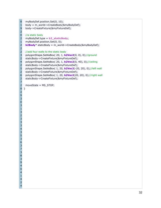 8
myBodyDef.position.Set(0, 10);
1
body = m_world->CreateBody(&myBodyDef);
9
body->CreateFixture(&myFixtureDef);
2
0
//a static body
2
myBodyDef.type = b2_staticBody;
1
myBodyDef.position.Set(0, 0);
2
b2Body* staticBody = m_world->CreateBody(&myBodyDef);
2
2
//add four walls to the static body
3
polygonShape.SetAsBox( 20, 1, b2Vec2(0, 0), 0);//ground
2
staticBody->CreateFixture(&myFixtureDef);
4
polygonShape.SetAsBox( 20, 1, b2Vec2(0, 40), 0);//ceiling
2
staticBody->CreateFixture(&myFixtureDef);
5
polygonShape.SetAsBox( 1, 20, b2Vec2(-20, 20), 0);//left wall
2
staticBody->CreateFixture(&myFixtureDef);
6
polygonShape.SetAsBox( 1, 20, b2Vec2(20, 20), 0);//right wall
2
staticBody->CreateFixture(&myFixtureDef);
7
2
moveState = MS_STOP;
8 }
2
9
3
0
3
1
3
2
3
3
3
4
3
5
3
6
3
7
3
8
3
9
4
0
4
1
4
2
4

32

 