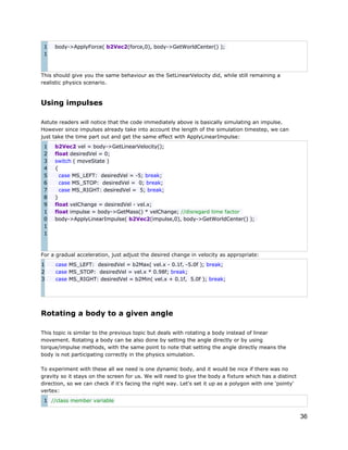 1
1

body->ApplyForce( b2Vec2(force,0), body->GetWorldCenter() );

This should give you the same behaviour as the SetLinearVelocity did, while still remaining a
realistic physics scenario.

Using impulses
Astute readers will notice that the code immediately above is basically simulating an impulse.
However since impulses already take into account the length of the simulation timestep, we can
just take the time part out and get the same effect with ApplyLinearImpulse:
1
2
3
4
5
6
7
8
9
1
0
1
1

b2Vec2 vel = body->GetLinearVelocity();
float desiredVel = 0;
switch ( moveState )
{
case MS_LEFT: desiredVel = -5; break;
case MS_STOP: desiredVel = 0; break;
case MS_RIGHT: desiredVel = 5; break;
}
float velChange = desiredVel - vel.x;
float impulse = body->GetMass() * velChange; //disregard time factor
body->ApplyLinearImpulse( b2Vec2(impulse,0), body->GetWorldCenter() );

For a gradual acceleration, just adjust the desired change in velocity as appropriate:
1
2
3

case MS_LEFT: desiredVel = b2Max( vel.x - 0.1f, -5.0f ); break;
case MS_STOP: desiredVel = vel.x * 0.98f; break;
case MS_RIGHT: desiredVel = b2Min( vel.x + 0.1f, 5.0f ); break;

Rotating a body to a given angle
This topic is similar to the previous topic but deals with rotating a body instead of linear
movement. Rotating a body can be also done by setting the angle directly or by using
torque/impulse methods, with the same point to note that setting the angle directly means the
body is not participating correctly in the physics simulation.
To experiment with these all we need is one dynamic body, and it would be nice if there was no
gravity so it stays on the screen for us. We will need to give the body a fixture which has a distinct
direction, so we can check if it's facing the right way. Let's set it up as a polygon with one 'pointy'
vertex:
1 //class member variable

36

 