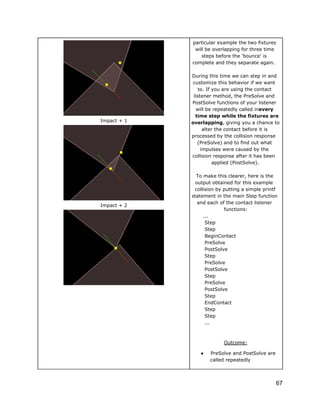 particular example the two fixtures
will be overlapping for three time
steps before the 'bounce' is
complete and they separate again.

Impact + 1

Impact + 2

During this time we can step in and
customize this behavior if we want
to. If you are using the contact
listener method, the PreSolve and
PostSolve functions of your listener
will be repeatedly called inevery
time step while the fixtures are
overlapping, giving you a chance to
alter the contact before it is
processed by the collision response
(PreSolve) and to find out what
impulses were caused by the
collision response after it has been
applied (PostSolve).
To make this clearer, here is the
output obtained for this example
collision by putting a simple printf
statement in the main Step function
and each of the contact listener
functions:
...
Step
Step
BeginContact
PreSolve
PostSolve
Step
PreSolve
PostSolve
Step
PreSolve
PostSolve
Step
EndContact
Step
Step
...

Outcome:
●

PreSolve and PostSolve are
called repeatedly

67

 