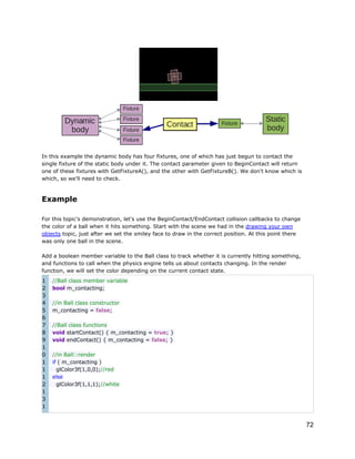 In this example the dynamic body has four fixtures, one of which has just begun to contact the
single fixture of the static body under it. The contact parameter given to BeginContact will return
one of these fixtures with GetFixtureA(), and the other with GetFixtureB(). We don't know which is
which, so we'll need to check.

Example
For this topic's demonstration, let's use the BeginContact/EndContact collision callbacks to change
the color of a ball when it hits something. Start with the scene we had in the drawing your own
objects topic, just after we set the smiley face to draw in the correct position. At this point there
was only one ball in the scene.
Add a boolean member variable to the Ball class to track whether it is currently hitting something,
and functions to call when the physics engine tells us about contacts changing. In the render
function, we will set the color depending on the current contact state.
1
2
3
4
5
6
7
8
9
1
0
1
1
1
2
1
3
1

//Ball class member variable
bool m_contacting;
//in Ball class constructor
m_contacting = false;
//Ball class functions
void startContact() { m_contacting = true; }
void endContact() { m_contacting = false; }
//in Ball::render
if ( m_contacting )
glColor3f(1,0,0);//red
else
glColor3f(1,1,1);//white

72

 