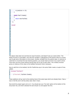 1
m_textLine += 15;
3
}
1
4
static Test* Create()
1
{
5
return new FooTest;
1
}
6
};
1
7 #endif
1
8
1
9
2
0
2
1
2
2
2
3
2
4
2
5

The above class does not override any input functions, and doesn't set up a scene either. The
Step() function is overridden, and uses the variable m_debugDraw of the parent class as a handy
way to get some information on the screen. Another variable from the parent class, m_textLine is
used here to increment the text drawing position, you would need to do this if you want to show
more than one line of text without having them all on top of each other. The Create() function
gives an instance of this class to the testbed framework when necessary.
Now to add this to the testbed, the file TestEntries.cpp in the same folder needs a couple of lines
added:
1 #include "FooTest.h"
2
3
{"Foo test", FooTest::Create},

These additions will go next to the existing lines of the same type which are already there. Take a
look in the file and it will be pretty clear what I mean.
Now build the project again and run it. You should see your 'Foo test' option at the bottom of the
drop-down list, and when selected the test should run and appear like this:

8

 