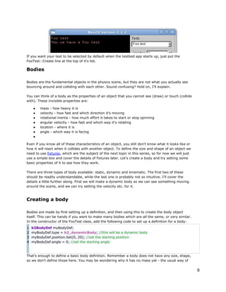 If you want your test to be selected by default when the testbed app starts up, just put the
FooTest::Create line at the top of it's list.

Bodies
Bodies are the fundamental objects in the physics scene, but they are not what you actually see
bouncing around and colliding with each other. Sound confusing? Hold on, I'll explain.
You can think of a body as the properties of an object that you cannot see (draw) or touch (collide
with). These invisible properties are:
●
●
●
●
●
●
●

mass - how heavy it is
velocity - how fast and which direction it's moving
rotational inertia - how much effort it takes to start or stop spinning
angular velocity - how fast and which way it's rotating
location - where it is
angle - which way it is facing

Even if you know all of these characteristics of an object, you still don't know what it looks like or
how it will react when it collides with another object. To define the size and shape of an object we
need to use fixtures, which are the subject of the next topic in this series, so for now we will just
use a simple box and cover the details of fixtures later. Let's create a body and try setting some
basic properties of it to see how they work.
There are three types of body available: static, dynamic and kinematic. The first two of these
should be readily understandable, while the last one is probably not so intuitive. I'll cover the
details a little further along. First we will make a dynamic body so we can see something moving
around the scene, and we can try setting the velocity etc. for it.

Creating a body
Bodies are made by first setting up a definition, and then using this to create the body object
itself. This can be handy if you want to make many bodies which are all the same, or very similar.
In the constructor of the FooTest class, add the following code to set up a definition for a body:
1
2
3
4

b2BodyDef myBodyDef;
myBodyDef.type = b2_dynamicBody; //this will be a dynamic body
myBodyDef.position.Set(0, 20); //set the starting position
myBodyDef.angle = 0; //set the starting angle

That's enough to define a basic body definition. Remember a body does not have any size, shape,
so we don't define those here. You may be wondering why it has no mass yet - the usual way of

9

 