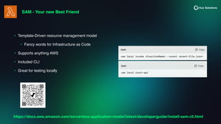 SAM - Your new Best Friend
• Template-Driven resource management model
• Fancy words for Infrastructure as Code
• Supports anything AWS
• Included CLI
• Great for testing locally
https://docs.aws.amazon.com/serverless-application-model/latest/developerguide/install-sam-cli.html
 