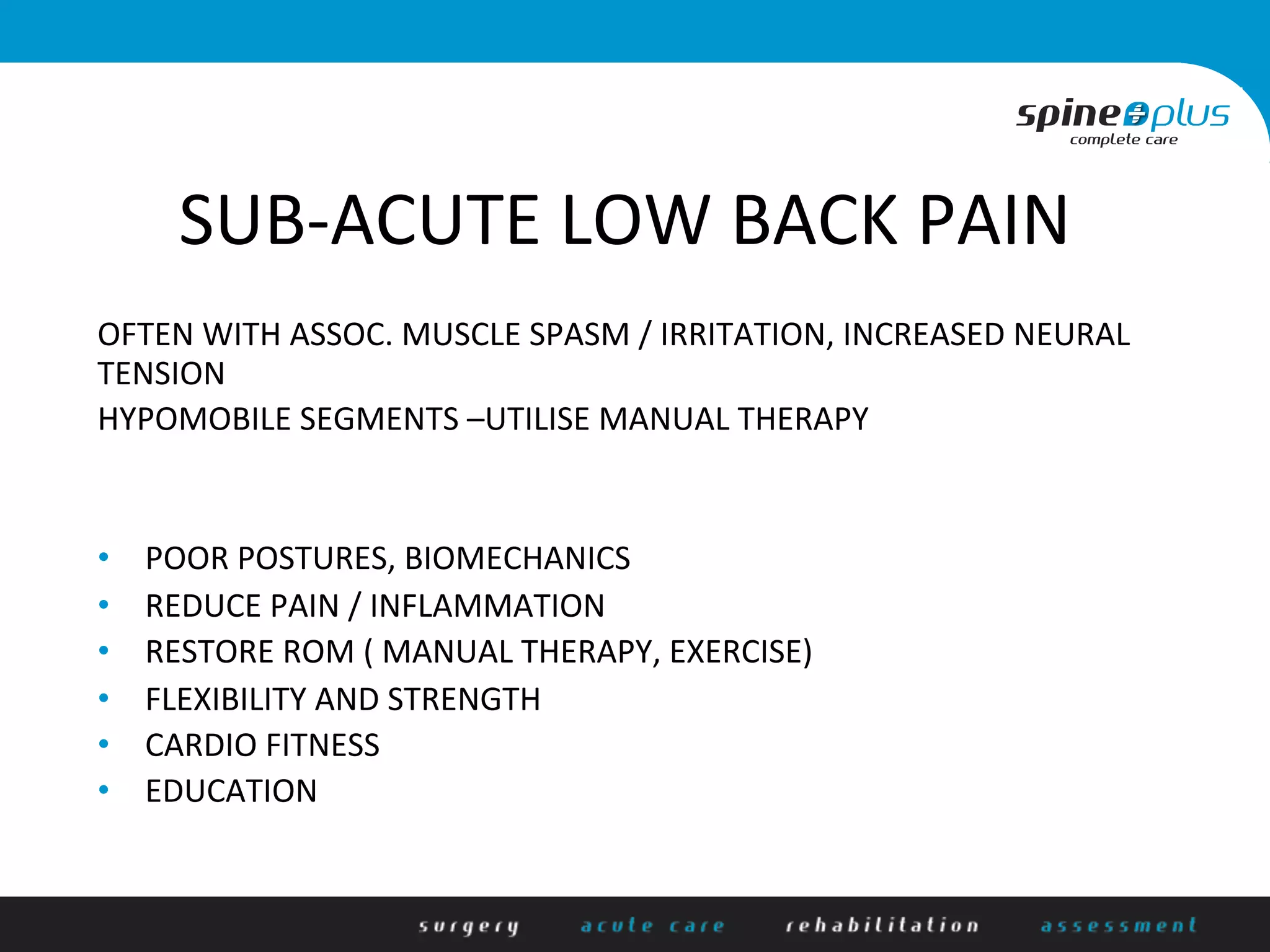 SUB-­‐ACUTE	
  LOW	
  BACK	
  PAIN	
  
	
  
OFTEN	
  WITH	
  ASSOC.	
  MUSCLE	
  SPASM	
  /	
  IRRITATION,	
  INCREASED	
  NEURAL	
  
TENSION	
  
HYPOMOBILE	
  SEGMENTS	
  –UTILISE	
  MANUAL	
  THERAPY	
  
	
  
	
  
•  POOR	
  POSTURES,	
  BIOMECHANICS	
  
•  REDUCE	
  PAIN	
  /	
  INFLAMMATION	
  
•  RESTORE	
  ROM	
  (	
  MANUAL	
  THERAPY,	
  EXERCISE)	
  
•  FLEXIBILITY	
  AND	
  STRENGTH	
  
•  CARDIO	
  FITNESS	
  
•  EDUCATION	
  	
  
 