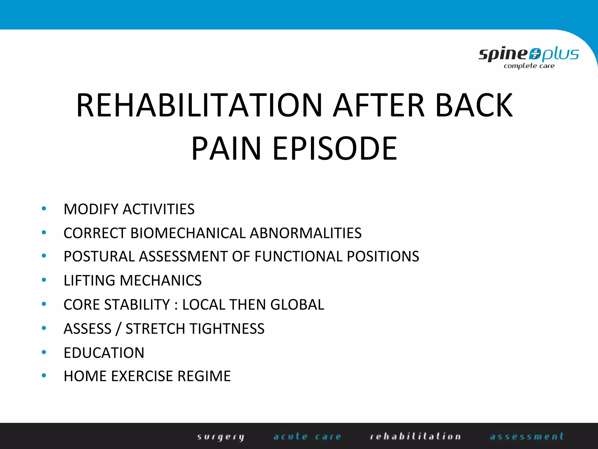 REHABILITATION	
  AFTER	
  BACK	
  
PAIN	
  EPISODE	
  
•  MODIFY	
  ACTIVITIES	
  
•  CORRECT	
  BIOMECHANICAL	
  ABNORMALITIES	
  
•  POSTURAL	
  ASSESSMENT	
  OF	
  FUNCTIONAL	
  POSITIONS	
  
•  LIFTING	
  MECHANICS	
  
•  CORE	
  STABILITY	
  :	
  LOCAL	
  THEN	
  GLOBAL	
  
•  ASSESS	
  /	
  STRETCH	
  TIGHTNESS	
  
•  EDUCATION	
  
•  HOME	
  EXERCISE	
  REGIME	
  
 