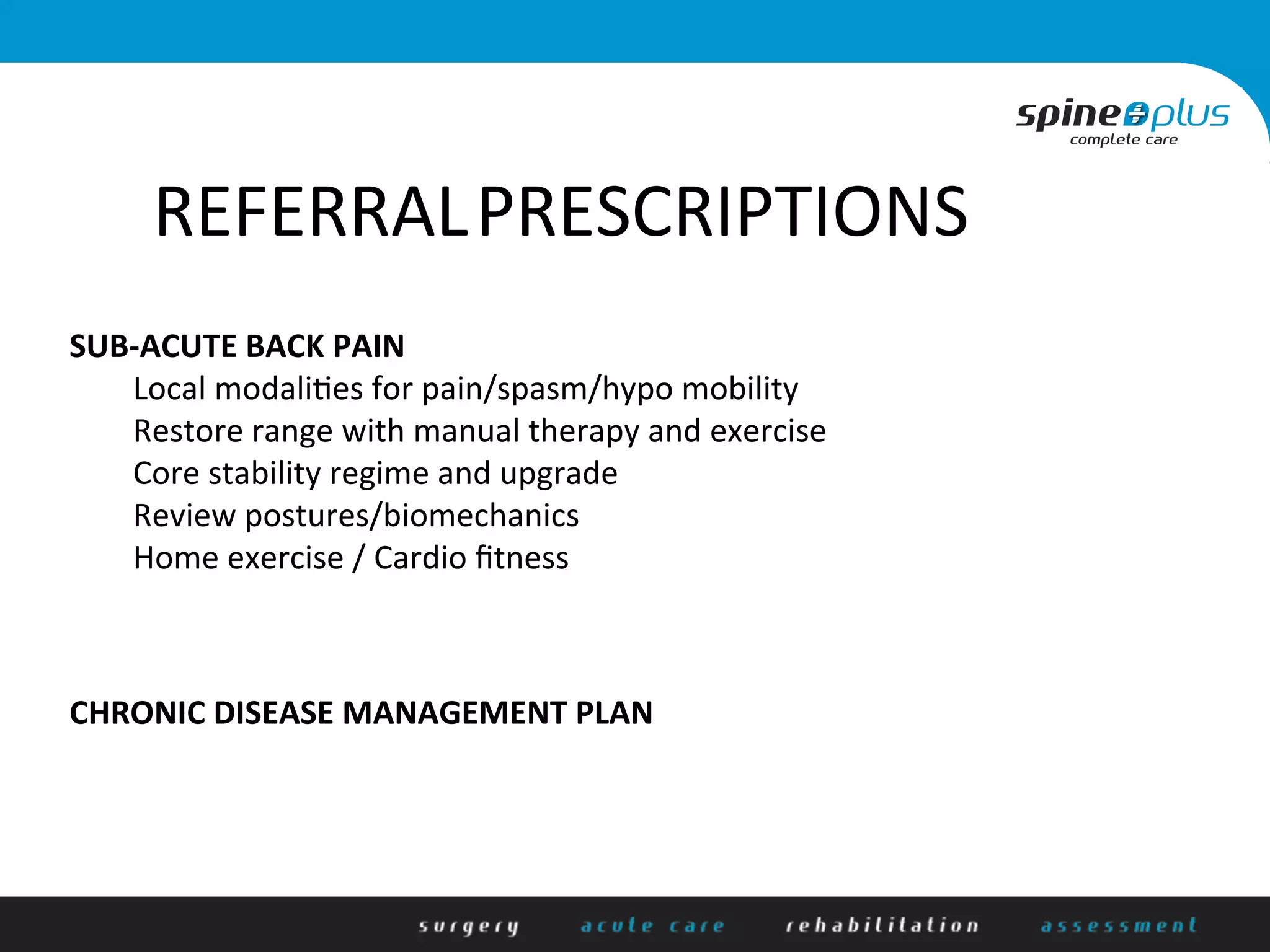 RehR	
  
REFERRAL	
  PRESCRIPTIONS	
  
SUB-­‐ACUTE	
  BACK	
  PAIN	
  
	
  Local	
  modali/es	
  for	
  pain/spasm/hypo	
  mobility	
  
	
  Restore	
  range	
  with	
  manual	
  therapy	
  and	
  exercise	
  
	
  Core	
  stability	
  regime	
  and	
  upgrade	
  
	
  Review	
  postures/biomechanics	
  
	
  Home	
  exercise	
  /	
  Cardio	
  ﬁtness	
  
	
  
	
  
	
  
CHRONIC	
  DISEASE	
  MANAGEMENT	
  PLAN	
  
 
