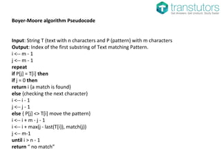 Boyer-Moore algorithm Pseudocode
Input: String T (text with n characters and P (pattern) with m characters
Output: Index of the first substring of Text matching Pattern.
i <-- m - 1
j <-- m - 1
repeat
if P[j] = T[i] then
if j = 0 then
return i {a match is found}
else {checking the next character}
i <-- i - 1
j <-- j - 1
else { P[j] <> T[i] move the pattern}
i <-- i + m - j - 1
i <-- i + max(j - last(T[i]), match(j))
j <-- m-1
until i > n - 1
return “ no match”
 