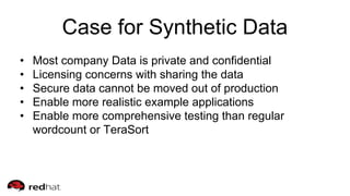 Case for Synthetic Data
• Most company Data is private and confidential
• Licensing concerns with sharing the data
• Secure data cannot be moved out of production
• Enable more realistic example applications
• Enable more comprehensive testing than regular
wordcount or TeraSort
 