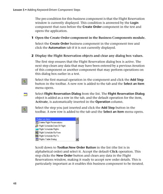 Lesson 5 • Adding Keyword-Driven Component Steps


               The pre-condition for this business component is that the Flight Reservation
               window is currently displayed. This condition is answered by the Login
               component that runs before the Create Order component in the test and
               opens the application.

             1 Open the Create Order component in the Business Components module.
               Select the Create Order business component in the component tree and
               click the Automation tab if it is not currently displayed.

             2 Display the Flight Reservation objects and clear any dialog box values.
               The first step ensures that the Flight Reservation dialog box is active. The
               next step clears any data that may have been entered by a previous iteration
               of this component or another component that may perform operations on
               this dialog box earlier in a test.
               Select the first manual operation in the component and click the Add Step
               button in the toolbar. A new row is added to the tab and the Select an item
               menu opens.
               Select Flight Reservation Dialog from the list. The Flight Reservation Dialog
               object is added as a row in the tab, and the default operation for the item,
               Activate, is automatically inserted in the Operation column.
               Select the step you just inserted and click the Add Step button in the
               toolbar. A new row is added to the tab and the Select an item menu opens.




               Scroll down to Toolbar.New Order Button in the list (the list is in
               alphabetical order) and select it. Accept the default Click operation. This
               step clicks the New Order button and clears any data in the Flight
               Reservations window, making it ready to accept new order details. This is
               particularly important as it enables this business component to be iterated.




48
 