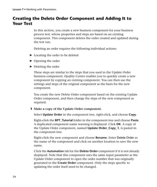 Lesson 7 • Working with Parameters


Creating the Delete Order Component and Adding It to
Your Test
                In this section, you create a new business component for your business
                process test, whose properties and steps are based on an existing
                component. This component deletes the order created and updated during
                the test run.

                Deleting an order requires the following individual actions:

             ➤ Locating the order to be deleted
             ➤ Opening the order
             ➤ Deleting the order
                These steps are similar to the steps that you used in the Update Order
                business component. Quality Center enables you to quickly create a new
                component by copying an existing component. You can then use the
                settings and steps of the original component as the basis for the new
                component.

                You create the new Delete Order component based on the existing Update
                Order component, and then change the steps of the new component as
                required.

             1 Make a copy of the Update Order component.
                Select Update Order in the component tree, right-click, and choose Copy.
                Right-click the BPT_Tutorial folder in the component tree and choose Paste.
                A duplicated component name warning is displayed. Click OK. A copy of
                the Update Order component, named Update Order_Copy_1, is pasted in
                the component tree.
                Right-click the new component and choose Rename. Enter Delete Order as
                the name of the component and click on another location to save the new
                name.
                Click the Automation tab for the Delete Order component if it is not already
                displayed. Note that this component uses the same input parameter as the
                Update Order component to open the order number that was originally
                generated in the Create Order component. Only the steps specific to
                updating the order itself need to be changed.


74
 