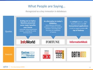 What 
People 
are 
Saying… 
19 
Recognized 
as 
a 
key 
innovator 
in 
databases 
Scaling 
out 
on 
Splice 
Machine 
presented 
some 
major 
benefits 
over 
Oracle 
...automaBc 
balancing 
between 
clusters...avoiding 
the 
costly 
licensing 
issues. 
Quotes 
Awards 
An 
alternaKve 
to 
today’s 
RDBMSes, 
Splice 
Machine 
effecBvely 
combines 
tradiBonal 
relaBonal 
database 
technology 
with 
the 
scale-­‐out 
capabiliBes 
of 
Hadoop. 
The 
unique 
claim 
of 
… 
Splice 
Machine 
is 
that 
it 
can 
run 
transacKonal 
applicaKons 
as 
well 
as 
support 
analyBcs 
on 
top 
of 
Hadoop. 
 