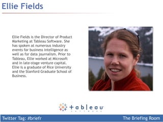 Twitter Tag: #briefr The Briefing Room
Ellie Fields
Ellie Fields is the Director of Product
Marketing at Tableau Software. She
has spoken at numerous industry
events for business intelligence as
well as for data journalism. Prior to
Tableau, Ellie worked at Microsoft
and in late-stage venture capital.
Ellie is a graduate of Rice University
and the Stanford Graduate School of
Business.
 