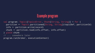 Example program
val program: Topics[TopicsError, Chunk[String, String]] = for {
partition ← Topics.partitioned[String, String](topicDef, partitionId)
info ← partition.write(record)
chunk ← partition.read(info.offset, info.offset)
} yield chunk
// ... somewhere later
program.run(broker, executionContext)
 
