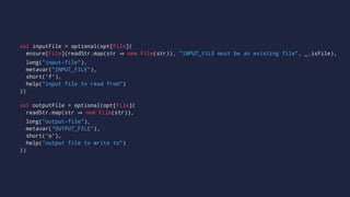 val inputFile = optional(opt[File](
ensure[File](readStr.map(str new File(str)), "INPUT_FILE must be an existing file", _.isFile),
long("input-file"),
metavar("INPUT_FILE"),
short('f'),
help("input file to read from")
))
val outputFile = optional(opt[File](
readStr.map(str new File(str)),
long("output-file"),
metavar("OUTPUT_FILE"),
short('o'),
help("output file to write to")
))
 