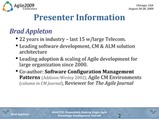 Chicago, USA
August 24-28, 2009
WANTED: Desperately Seeking Single Agile
Knowledge Development Tool-setBrad Appleton 2
Presenter Information
Brad Appleton
 22 years in industry – last 15 w/large Telecom.
 Leading software development, CM & ALM solution
architecture
 Leading adoption & scaling of Agile development for
large organization since 2000.
 Co-author: Software Configuration Management
Patterns (Addison-Wesley 2002), Agile CM Environments
(column in CM Journal), Reviewer for The Agile Journal
 