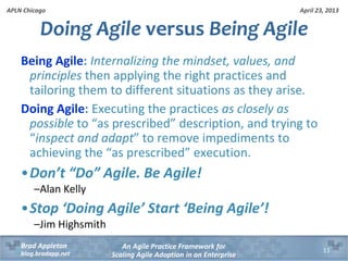 April 23, 2013
An Agile Practice Framework for
Scaling Agile Adoption in an Enterprise
Brad Appleton
blog.bradapp.net
APLN Chicago
Being Agile: Internalizing the mindset, values, and
principles then applying the right practices and
tailoring them to different situations as they arise.
Doing Agile: Executing the practices as closely as
possible to “as prescribed” description, and trying to
“inspect and adapt” to remove impediments to
achieving the “as prescribed” execution.
•Don’t “Do” Agile. Be Agile!
–Alan Kelly
•Stop ‘Doing Agile’ Start ‘Being Agile’!
–Jim Highsmith
Doing Agile versus Being Agile
11
 