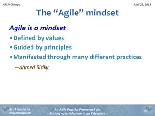 April 23, 2013
An Agile Practice Framework for
Scaling Agile Adoption in an Enterprise
Brad Appleton
blog.bradapp.net
APLN Chicago
Agile is a mindset
•Defined by values
•Guided by principles
•Manifested through many different practices
―Ahmed Sidky
The “Agile” mindset
20
 