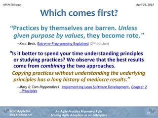 April 23, 2013
An Agile Practice Framework for
Scaling Agile Adoption in an Enterprise
Brad Appleton
blog.bradapp.net
APLN Chicago
“Practices by themselves are barren. Unless
given purpose by values, they become rote.”
—Kent Beck, Extreme Programming Explained (2nd edition)
“Is it better to spend your time understanding principles
or studying practices? We observe that the best results
come from combining the two approaches.
Copying practices without understanding the underlying
principles has a long history of mediocre results.”
—Mary & Tom Poppendieck, Implementing Lean Software Development, Chapter 2
– Principles
Which comes first?
22
 