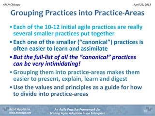 April 23, 2013
An Agile Practice Framework for
Scaling Agile Adoption in an Enterprise
Brad Appleton
blog.bradapp.net
APLN Chicago
Grouping Practices into Practice-Areas
•Each of the 10-12 initial agile practices are really
several smaller practices put together
•Each one of the smaller (“canonical”) practices is
often easier to learn and assimilate
•But the full-list of all the “canonical” practices
can be very intimidating!
•Grouping them into practice-areas makes them
easier to present, explain, learn and digest
•Use the values and principles as a guide for how
to divide into practice-areas
26
 