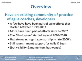 April 23, 2013
An Agile Practice Framework for
Scaling Agile Adoption in an Enterprise
Brad Appleton
blog.bradapp.net
APLN Chicago
Overview
Have an existing community-of-practice
of agile coaches, developers
 A few have have been part of agile efforts that
started between 1999-2003
 More have been part of efforts since >=2007
 The “third wave” started around 2008-2010
 Had strong sr. mgmt sponsorship in late 2000’s
 Still have sr. mgmt support for Agile & Lean
 (but visibility & momentum has waned)
4
 