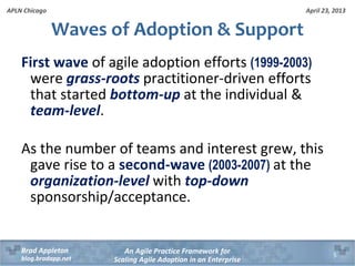 April 23, 2013
An Agile Practice Framework for
Scaling Agile Adoption in an Enterprise
Brad Appleton
blog.bradapp.net
APLN Chicago
Waves of Adoption & Support
First wave of agile adoption efforts (1999-2003)
were grass-roots practitioner-driven efforts
that started bottom-up at the individual &
team-level.
As the number of teams and interest grew, this
gave rise to a second-wave (2003-2007) at the
organization-level with top-down
sponsorship/acceptance.
5
 