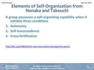 April 23, 2013
An Agile Practice Framework for
Scaling Agile Adoption in an Enterprise
Brad Appleton
blog.bradapp.net
APLN Chicago
A group possesses a self-organizing capability when it
exhibits three conditions
1. Autonomy
2. Self-transcendence
3. Cross-fertilization
http://hbr.org/1986/01/the-new-new-product-development-game/
Elements of Self-Organization from
Nonaka and Takeuchi
57
 