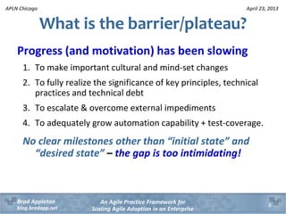 April 23, 2013
An Agile Practice Framework for
Scaling Agile Adoption in an Enterprise
Brad Appleton
blog.bradapp.net
APLN Chicago
What is the barrier/plateau?
Progress (and motivation) has been slowing
1. To make important cultural and mind-set changes
2. To fully realize the significance of key principles, technical
practices and technical debt
3. To escalate & overcome external impediments
4. To adequately grow automation capability + test-coverage.
No clear milestones other than “initial state” and
“desired state” – the gap is too intimidating!
8
 