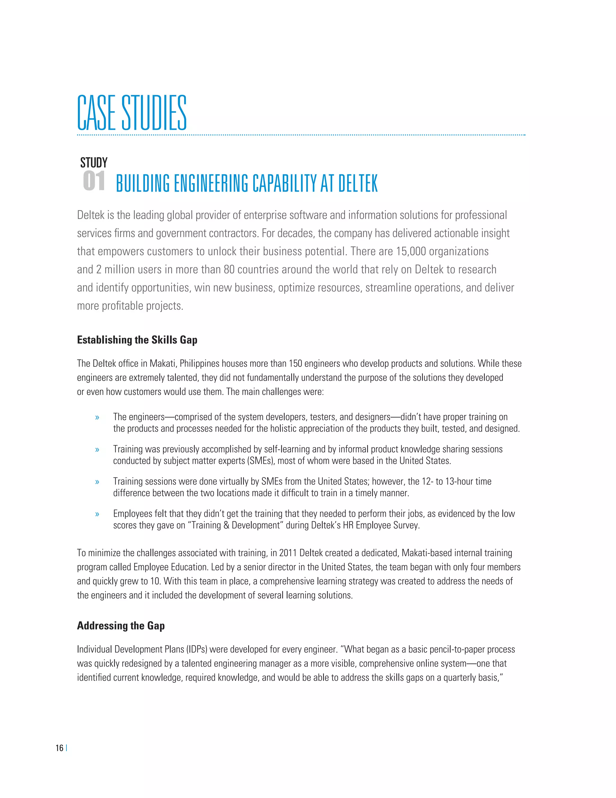 16 |
CASESTUDIES
STUDY
01 BUILDINGENGINEERINGCAPABILITYATDELTEK
Deltek is the leading global provider of enterprise software and information solutions for professional
services ﬁrms and government contractors. For decades, the company has delivered actionable insight
that empowers customers to unlock their business potential. There are 15,000 organizations
and 2 million users in more than 80 countries around the world that rely on Deltek to research
and identify opportunities, win new business, optimize resources, streamline operations, and deliver
more proﬁtable projects.
Establishing the Skills Gap
The Deltek ofﬁce in Makati, Philippines houses more than 150 engineers who develop products and solutions. While these
engineers are extremely talented, they did not fundamentally understand the purpose of the solutions they developed
or even how customers would use them. The main challenges were:
» The engineers—comprised of the system developers, testers, and designers—didn’t have proper training on
the products and processes needed for the holistic appreciation of the products they built, tested, and designed.
» Training was previously accomplished by self-learning and by informal product knowledge sharing sessions
conducted by subject matter experts (SMEs), most of whom were based in the United States.
» Training sessions were done virtually by SMEs from the United States; however, the 12- to 13-hour time
difference between the two locations made it difﬁcult to train in a timely manner.
» Employees felt that they didn’t get the training that they needed to perform their jobs, as evidenced by the low
scores they gave on “Training & Development” during Deltek’s HR Employee Survey.
To minimize the challenges associated with training, in 2011 Deltek created a dedicated, Makati-based internal training
program called Employee Education. Led by a senior director in the United States, the team began with only four members
and quickly grew to 10. With this team in place, a comprehensive learning strategy was created to address the needs of
the engineers and it included the development of several learning solutions.
Addressing the Gap
Individual Development Plans (IDPs) were developed for every engineer. “What began as a basic pencil-to-paper process
was quickly redesigned by a talented engineering manager as a more visible, comprehensive online system—one that
identiﬁed current knowledge, required knowledge, and would be able to address the skills gaps on a quarterly basis,”
 