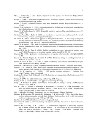 3


Choi, A., & Darwiche, A. (2011). Relax, compensate and then recover. New Frontiers in Artiﬁcial Intelli-
       gence, 167–180.
Cooper, G. (1988). A method for using belief networks as inﬂuence diagrams. In Workshop on uncertainty
       in artiﬁcial intelligence (pp. 55–63).
Cooper, G. (1990). Probabilistic inference using belief networks is np-hard. Artiﬁcial Intelligence, 42(1),
       393-405.
Cooper, G., & Herskovits, E. (1992). A bayesian method for the induction of probabilistic networks from
       data. Machine learning, 9(4), 309-347.
Coupe, V., & Van Der Gaag, L. (1998). Practicable sensitivity analysis of bayesian belief networks. UU-
       CS(1998-10).
Cristianini, N., & Shawe-Taylor, J. (2000). An introduction to support vector machines and other kernel-
       based learning methods. Cambridge university press.
De Finetti, B. (1961). The bayesian approach to the rejection of outliers. In Proceedings of the fourth
       berkeley symposium on mathematical statistics and probability, volume 1: Contributions to the theory
       of statistics (Vol. 1, pp. 199–210). Univ of California Press.
Dittmer, S., & Jensen, F. (1997). Tools for explanation in bayesian networks with application to an agricultural
       problem. In Proceedings of the ﬁrst european conference for information technology in agriculture
       (pp. 15–18).
Druzdel, M., & Van Der Gaag, L. (2000). Building probabilistic networks:" where do the numbers come
       from?". IEEE Transactions on knowledge and data engineering, 12(4), 481–486.
Druzdzel, M. (1996). Qualitiative verbal explanations in bayesian belief networks. AISB QUARTERLY,
       43–54.
Fayyad, U., Piatetsky-Shapiro, G., & Smyth, P. (1996). From data mining to knowledge discovery in
       databases. AI magazine, 17(3), 37.
Ferreira, P., Alves, R., Belo, O., & Cortes, L. (2006). Establishing fraud detection patterns based on signa-
       tures. Advances in Data Mining, 526–538.
Fitelson, B., & Hitchcock, C. (2010). Probabilistic measures of causal strength. Causality in the Sciences.
Francisci, D., & Collard, M. (2003). Multi-criteria evaluation of interesting dependencies according to a data
       mining approach. In In congress on evolutionary computation (Vol. 3, p. 1568-1574). IEEE Press.
Frank, A., & Asuncion, A.              (2010).     UCI machine learning repository.            Available from
       http://archive.ics.uci.edu/ml
Friedman, N., Geiger, D., & Goldszmidt, M. (1997). Bayesian network classiﬁers. Machine learning, 29(2),
       131–163.
Garriga, J. (2009). The right will for seeing and believing. UMI Proquest.
Garriga, J. (2011). Groundwork for a new approach to knowledge discovery.
Geng, L., & Hamilton, H. (2006). Interestingness measures for data mining: A survey. ACM Computing
       Surveys (CSUR), 38(3), 9.
Hall, M., Frank, E., Holmes, G., Pfahringer, B., Reutemann, P., & Witten, I. H. (2009, November). The
       weka data mining software: an update. SIGKDD Explor. Newsl., 11(1), 10–18. Available from
       http://doi.acm.org/10.1145/1656274.1656278
Han, J., & Kamber, M. (2006). Data mining: concepts and techniques. Morgan Kaufmann.
Hatonen, K., Klemettinen, M., Mannila, H., Ronkainen, P., & Toivonen, H. (1996). Knowledge discov-
       ery from telecommunication network alarm databases. In Proceedings of the twelfth international
       conference on data engineering, 1996. (pp. 115–122).
Hawkins, D. M. (1980). Identiﬁcation of outliers. Chapman & Hall.
Heckerman, D. (2008). A tutorial on learning with bayesian networks. Innovations in Bayesian Networks,
       33-82.
Henrion, M., & Cooley, D. R.             (1987).    An experimental comparison of knowledge engineer-
       ing for expert systems and for decision analysis. In Proceedings of the sixth national con-
       ference on artiﬁcial intelligence - volume 2 (pp. 471–476). AAAI Press. Available from
       http://dl.acm.org/citation.cfm?id=1863766.1863781
 