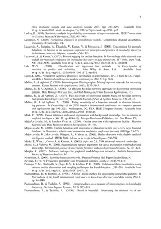 5


      plied stochastic models and data analysis (asmda 2005) (pp. 220–229).                     Available from
      http://asmda2005.enst-bretagne.fr/IMG/pdf/proceedings/220.pdf
Laskey, K. (1995). Sensitivity analysis for probability assessments in bayesian networks. IEEE Transactions
      on Systems, Man and Cybernetics, 25(6), 901–909.
Lawrence, N. (2000). Variational inference in probabilistic models. Unpublished doctoral dissertation,
      University of Cambridge, UK.
Lazarevic, A., Banerjee, A., Chandola, V., Kumar, V., & Srivastava, J. (2008). Data mining for anomaly
      detection. In Tutorial at the european conference on principles and practice of knowledge discovery
      in databases, antwerp, belgium, september (Vol. 19).
Lazarevic, A., & Kumar, V. (2005). Feature bagging for outlier detection. In Proceedings of the eleventh acm
      sigkdd international conference on knowledge discovery in data mining (pp. 157–166). New York,
      NY, USA: ACM. Available from http://doi.acm.org/10.1145/1081870.1081891
Loh, W.-Y.         (2008).       Classiﬁcation and regression tree methods.               In Encyclopedia of
      statistics in quality and reliability.           John Wiley & Sons, Ltd.                 Available from
      http://dx.doi.org/10.1002/9780470061572.eqr492
Lyons, L. (2007, November). A particle physicist’s perspective on astrostatistics. In G. J. Babu & E. D. Feigel-
      son (Eds.), Statistical challenges in modern astronomy iv (Vol. 371, p. 361).
Malhas, R., & Aghbari, Z. (2009). Interestingness ﬁltering engine: Mining bayesian networks for interesting
      patterns. Expert Systems with Applications, 36(3), 5137–5145.
Malhas, R., & Al Aghbari, Z. (2006). An efﬁcient bayesian network approach for discovering interesting
      patterns. Data Mining VII: Data, Text, and Web Mining and Their Business Applications, 103.
Malhas, R., & Al Aghbari, Z. (2007). Fast discovery of interesting patterns based on bayesian network
      background knowledge. University of Sharjah Journal of Pure & Applied Sciences, 4(3), 29–47.
Malhas, R., & Al Aghbari, Z. (2008). Using sensitivity of a bayesian network to discover interest-
      ing patterns. In Proceedings of the 2008 ieee/acs international conference on computer systems
      and applications (pp. 196–205). Washington, DC, USA: IEEE Computer Society. Available from
      http://dx.doi.org/10.1109/AICCSA.2008.4493535
Meek, C. (1995). Causal inference and causal explanation with background knowledge. In Uncertainty in
      artiﬁcial intelligence (Vol. 11, pp. 403–410). Morgan Kaufmann Publishers, Inc., San Mateo, CA.
MejiaÂa-Lavalle, M., & Sanchez Vivar, A. (2009). Outlier detection with explanation facility. Machine
      Learning and Data Mining in Pattern Recognition, 454-464.
Mejia-Lavalle, M. (2010). Outlier detection with innovative explanation facility over a very large ﬁnancial
      database. In Electronics, robotics and automotive mechanics conference (cerma), 2010 (pp. 23–27).
Mejia-Lavalle, M., M.a-Lavalle, Obregon, R., & Vivar, A. (2009). Outlier detection with a hybrid artiﬁcial
      intelligence method. MICAI 2009: Advances in Artiﬁcial Intelligence, 590-599.
Minka, T., Winn, J., Guiver, J., & Kannan, A. (2009). Infer .net 2.3, 2009. microsoft research cambridge.
Moole, B., & Valtorta, M. (2004). Sequential and parallel algorithms for causal explanation with background
      knowledge. International journal of uncertainty fuzziness and knowledge based systems, 12, 101–122.
Murphy, K. (2007). Software packages for graphical models/bayesian networks. Bulletin International
      Society of Bayesian Analysis, 14.
Neapolitan, R. (2004). Learning bayesian networks. Pearson Prentice Hall Upper Saddle River, NJ.
Neyman, J. (1977). Frequentist probability and frequentist statistics. Synthese, 36(1), 97-131.
Padmaja, T. M., Dhulipalla, N., Bapi, R. S., & Krishna, P. R. (2007). Unbalanced data classiﬁcation using
      extreme outlier elimination and sampling techniques for fraud detection. , 511–516. Available from
      http://dx.doi.org/10.1109/ADCOM.2007.131
Padmanabhan, B., & Tuzhilin, A. (1998). A belief-driven method for discovering unexpected patterns. In
      Proceedings of the fourth international conference on knowledge discovery and data mining (Vol. 1,
      pp. 94–100).
Padmanabhan, B., & Tuzhilin, A. (1999). Unexpectedness as a measure of interestingness in knowledge
      discovery. Decision Support Systems, 27(3), 303–318.
Padmanabhan, B., & Tuzhilin, A. (2000). Small is beautiful: discovering the minimal set of un-
 