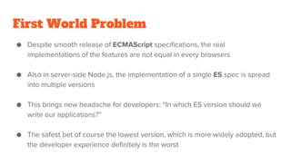First World Problem
● Despite smooth release of ECMAScript specifications, the real
implementations of the features are not equal in every browsers
● Also in server-side Node.js, the implementation of a single ES spec is spread
into multiple versions
● This brings new headache for developers: “In which ES version should we
write our applications?”
● The safest bet of course the lowest version, which is more widely adopted, but
the developer experience definitely is the worst
 