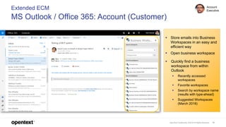 OpenText Confidential. ©2018 All Rights Reserved. 19
Extended ECM
MS Outlook / Office 365: Account (Customer)
Account
Executive
▪ Store emails into Business
Workspaces in an easy and
efficient way
▪ Open business workspace
▪ Quickly find a business
workspace from within
Outlook
▪ Recently accessed
workspaces
▪ Favorite workspaces
▪ Search by workspace name
(results with type-ahead)
▪ Suggested Workspaces
(March 2018)
 