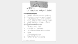 AGENDA:
Let’s create a Webpack build
1. ES6 transpile
2. Vendor bundles + Code splitting
3. Preprocessors + Postprocessors
4. Minify JS and CSS + source maps
5. Loading assets: images + fonts
6. Development server
7. File watcher + HML*
8. Environment variables
9. Cache invalidation with hashes
10. i18n*
11. GZIP compression
12. Performance monitoring
*Framework dependent
 