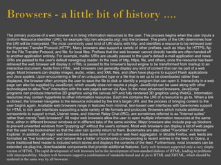 Browsers - a little bit of history ....
The primary purpose of a web browser is to bring information resources to the user. This process begins when the user inputs a
Uniform Resource Identifier (URI), for example http://en.wikipedia.org/, into the browser. The prefix of the URI determines how
the URI will be interpreted. The most commonly used kind of URI starts with http: and identifies a resource to be retrieved over
the Hypertext Transfer Protocol (HTTP). Many browsers also support a variety of other prefixes, such as https: for HTTPS, ftp:
for the File Transfer Protocol, and file: for local files. Prefixes that the web browser cannot directly handle are often handed off
to another application entirely. For example, mailto: URIs are usually passed to the user's default e-mail application and news:
URIs are passed to the user's default newsgroup reader. In the case of http, https, file, and others, once the resource has been
retrieved the web browser will display it. HTML is passed to the browser's layout engine to be transformed from markup to an
interactive document. Aside from HTML, web browsers can generally display any kind of content that can be part of a web
page. Most browsers can display images, audio, video, and XML files, and often have plug-ins to support Flash applications
and Java applets. Upon encountering a file of an unsupported type or a file that is set up to be downloaded rather than
displayed, the browser often prompts the user to save the file to disk or identify a program that can open it. Interactivity in a web
page can also be supplied by JavaScript, which usually does not require a plugin. JavaScript can be used along with other
technologies to allow "live" interaction with the web page's server via Ajax. In the most advanced browsers, JavaScript
programs can produce interactive 2D graphics using the canvas API and fully rendered 3D graphics using WebGL. Information
resources may contain hyperlinks to other information resources. Each link contains the URI of a resource to go to. When a link
is clicked, the browser navigates to the resource indicated by the link's target URI, and the process of bringing content to the
user begins again. Available web browsers range in features from minimal, text-based user interfaces with bare-bones support
for HTML to rich user interfaces supporting a wide variety of file formats and protocols. Browsers which include additional
components to support e-mail, Usenet news, and Internet Relay Chat (IRC), are sometimes referred to as "Internet suites"
rather than merely "web browsers". All major web browsers allow the user to open multiple information resources at the same
time, either in different browser windows or in different tabs of the same window. Major browsers also include pop-up blockers
to prevent unwanted windows from "popping up" without the user's consent. Most web browsers can display a list of web pages
that the user has bookmarked so that the user can quickly return to them. Bookmarks are also called "Favorites" in Internet
Explorer. In addition, all major web browsers have some form of built-in web feed aggregator. In Mozilla Firefox, web feeds are
formatted as "live bookmarks" and behave like a folder of bookmarks corresponding to recent entries in the feed. In Opera, a
more traditional feed reader is included which stores and displays the contents of the feed. Furthermore, most browsers can be
extended via plug-ins, downloadable components that provide additional features. Early web browsers supported only a very simple
version of HTML. The rapid development of web browsers led to the development of non-standard dialects of HTML, leading to problems
with interoperability. Modern web browsers support a combination of standards-based and de facto HTML and XHTML, which should be
rendered in the same way by all browsers.
 