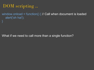 DOM scripting ..
window.onload = function() { // Call when document is loaded
  alert('oh hai');
}



What if we need to call more than a single function?
 